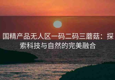 国精产品无人区一码二码三蘑菇：探索科技与自然的完美融合