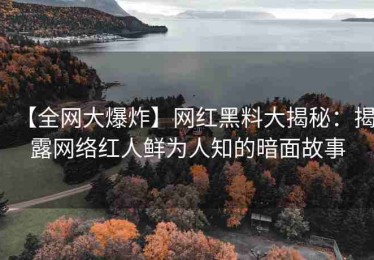 【全网大爆炸】网红黑料大揭秘：揭露网络红人鲜为人知的暗面故事