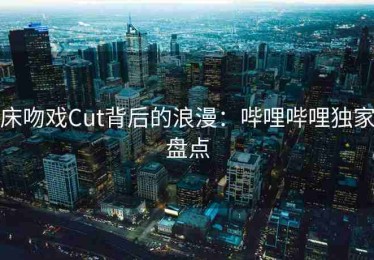 床吻戏Cut背后的浪漫：哔哩哔哩独家盘点