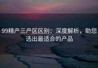 99精产三产区区别：深度解析，助您选出最适合的产品
