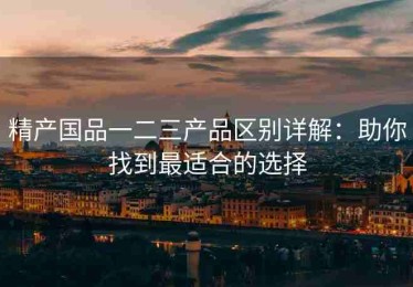 精产国品一二三产品区别详解：助你找到最适合的选择