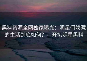 黑料资源全网独家曝光：明星们隐藏的生活到底如何？，开扒明星黑料