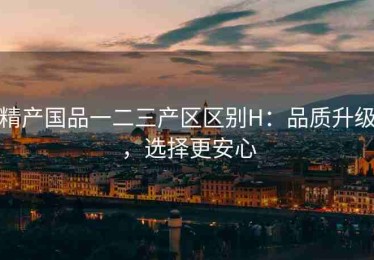 精产国品一二三产区区别H：品质升级，选择更安心
