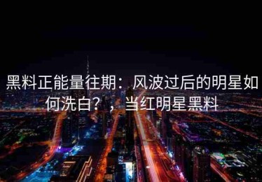 黑料正能量往期：风波过后的明星如何洗白？，当红明星黑料
