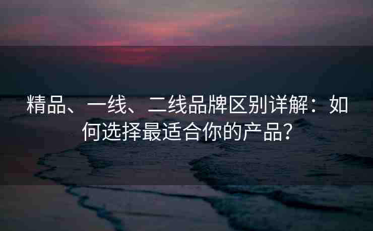 精品、一线、二线品牌区别详解：如何选择最适合你的产品？