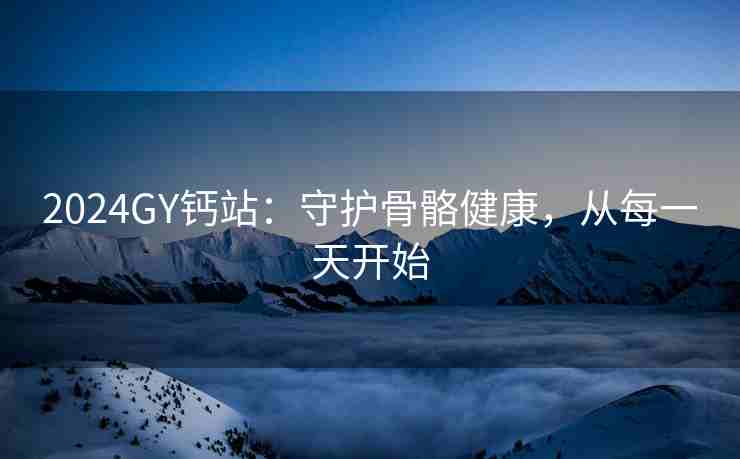 2024GY钙站：守护骨骼健康，从每一天开始
