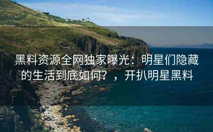 黑料资源全网独家曝光：明星们隐藏的生活到底如何？，开扒明星黑料