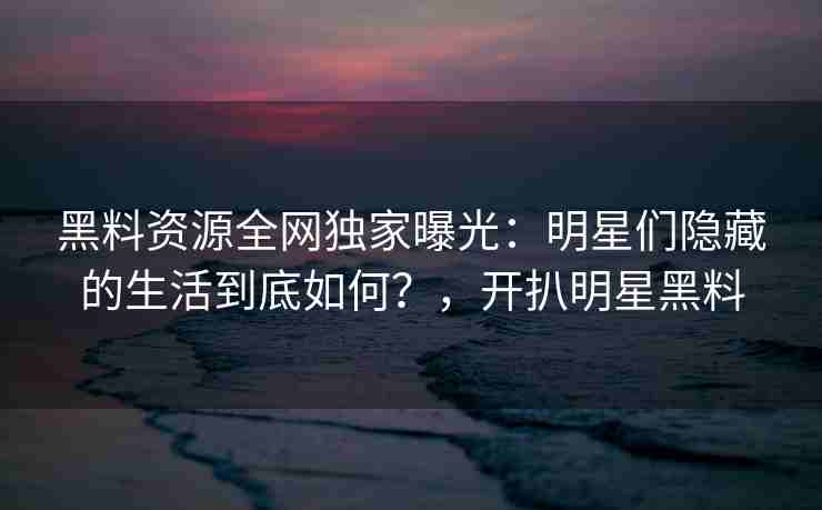 黑料资源全网独家曝光：明星们隐藏的生活到底如何？，开扒明星黑料