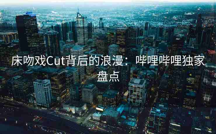 床吻戏Cut背后的浪漫：哔哩哔哩独家盘点