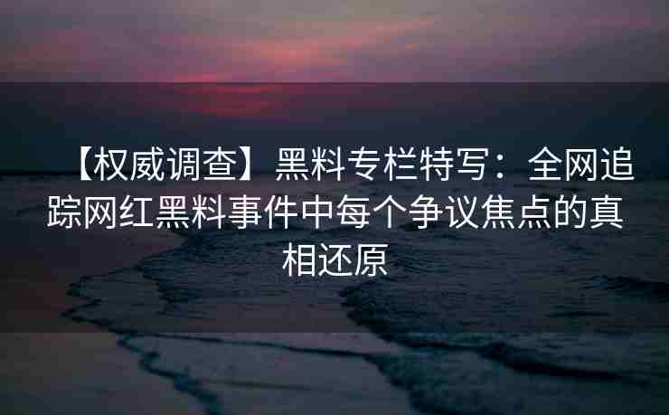 【权威调查】黑料专栏特写:全网追踪网红黑料事件中每个争议焦点的真相还原 【权威调查】黑料专栏特写:全网追踪网红黑料事件中每个争议焦点的真相还原