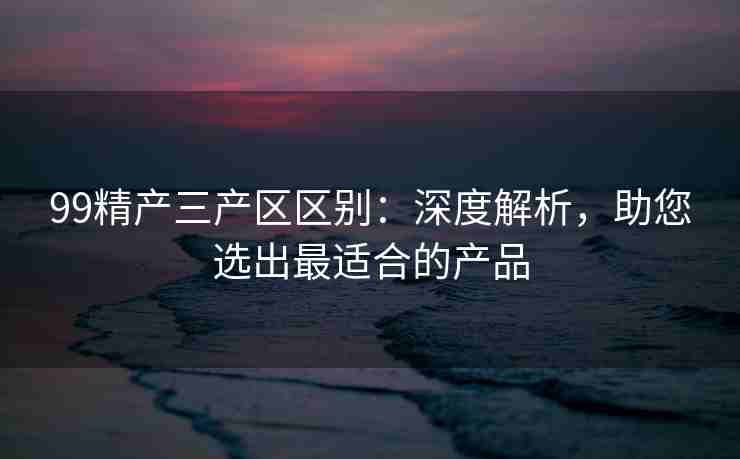 99精产三产区区别：深度解析，助您选出最适合的产品