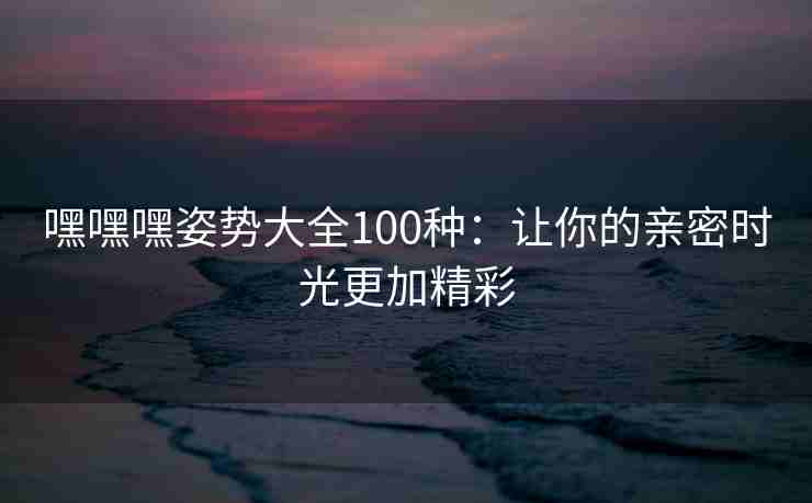 嘿嘿嘿姿势大全100种：让你的亲密时光更加精彩