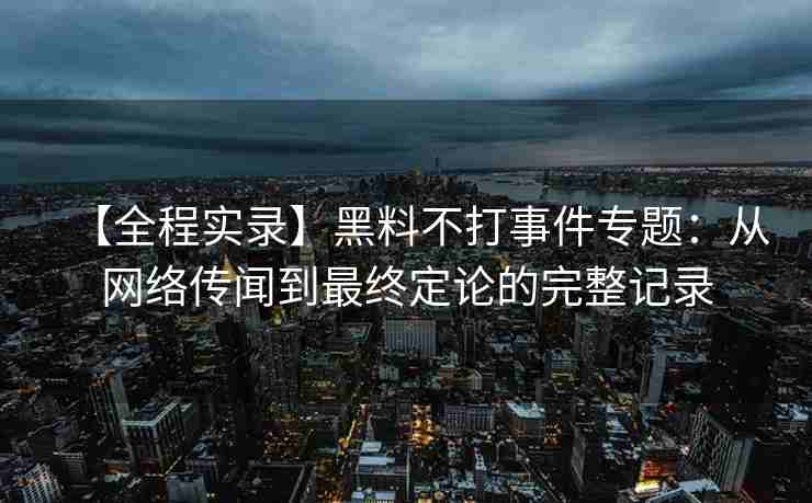 【全程实录】黑料不打事件专题：从网络传闻到最终定论的完整记录