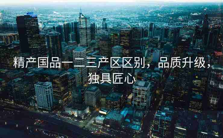 精产国品一二三产区区别，品质升级，独具匠心