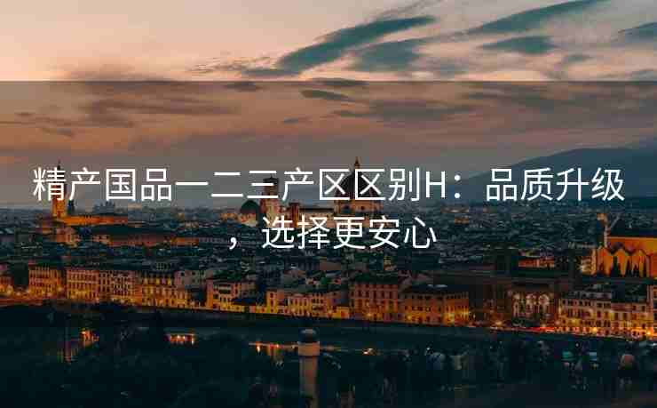 精产国品一二三产区区别H：品质升级，选择更安心