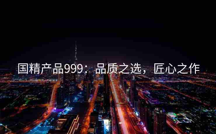 国精产品999：品质之选，匠心之作