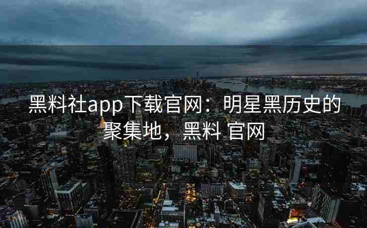 黑料社app下载官网：明星黑历史的聚集地，黑料 官网