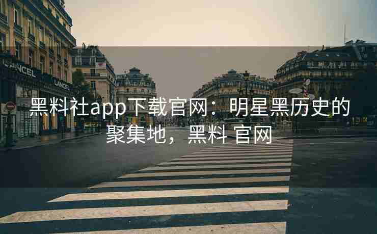 黑料社app下载官网：明星黑历史的聚集地，黑料 官网