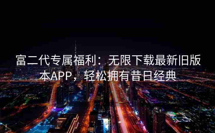 富二代专属福利：无限下载最新旧版本APP，轻松拥有昔日经典
