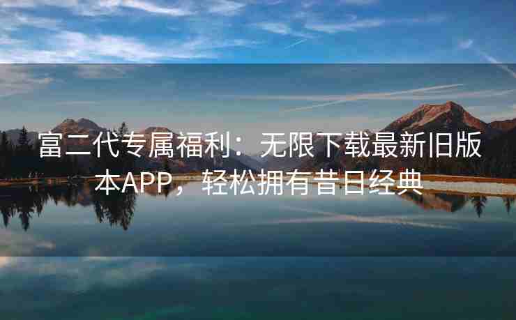 富二代专属福利：无限下载最新旧版本APP，轻松拥有昔日经典