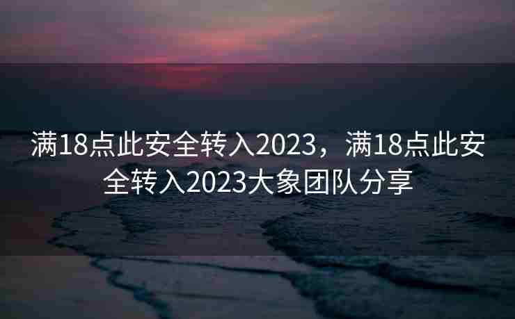满18点此安全转入2023，满18点此安全转入2023大象团队分享