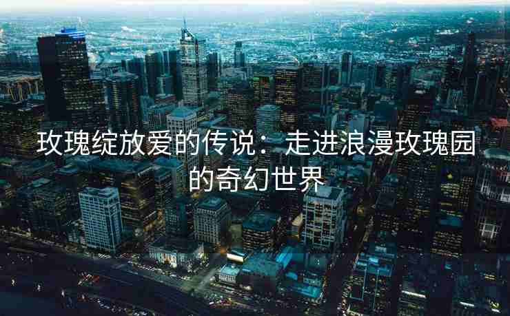 玫瑰绽放爱的传说：走进浪漫玫瑰园的奇幻世界