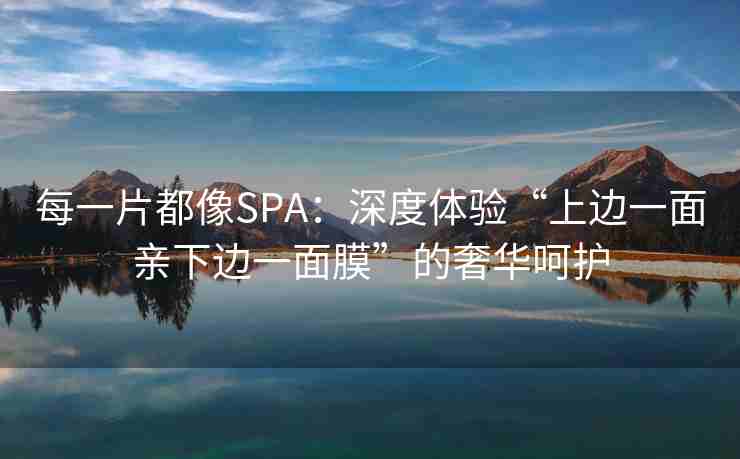 每一片都像SPA：深度体验“上边一面亲下边一面膜”的奢华呵护